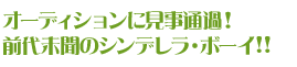 オーディションに見事通過！
前代未聞のシンデレラ・ボーイ!!